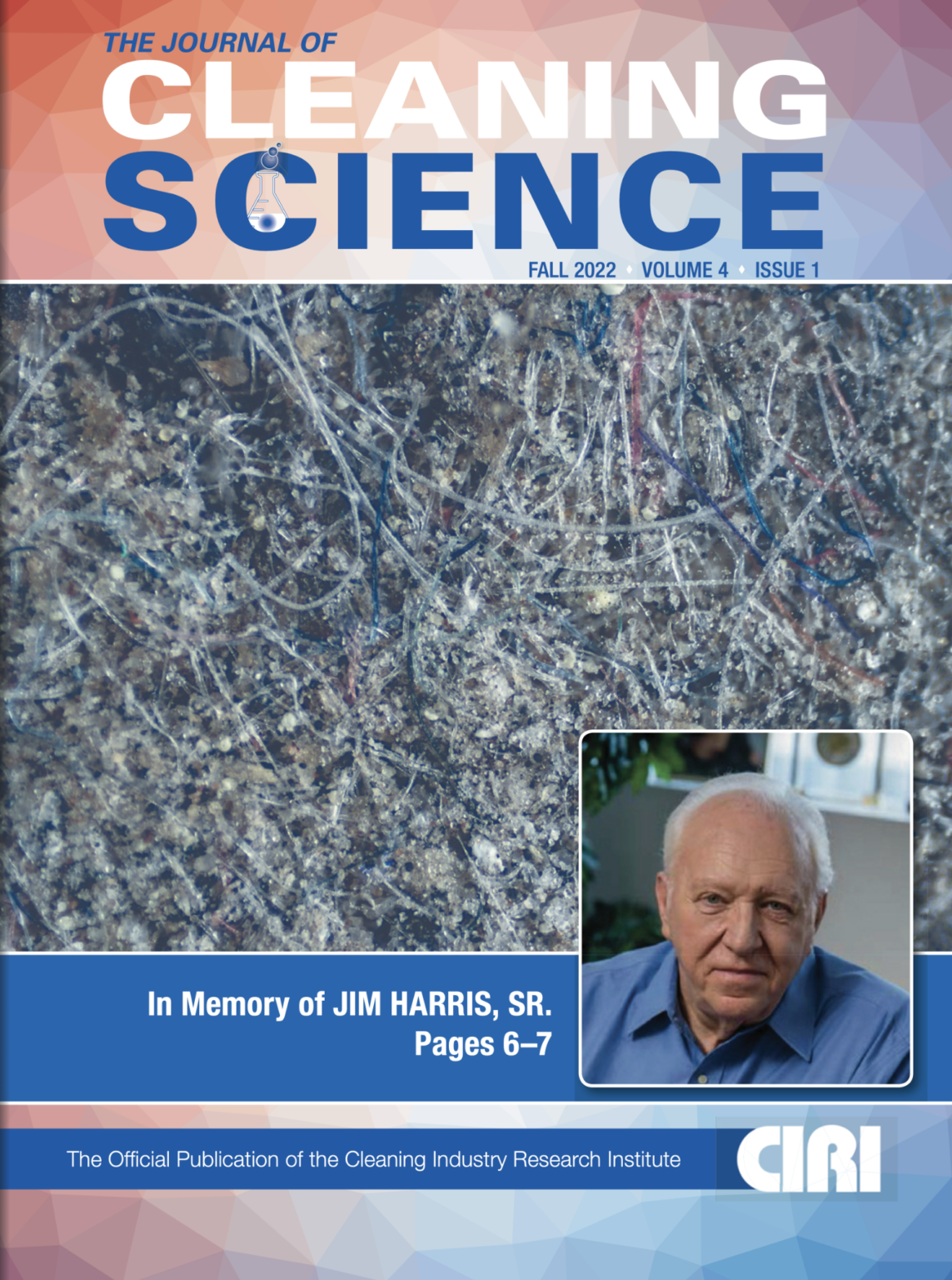 THE JOURNAL OF CLEANING SCIENCE FALL 2022 ' VOLUME 4 ' ISSUE 1 In Memory of JIM HARRIS, SR. Pages 6-7 The Official Publication of the Cleaning Industry Research Institute CIRI