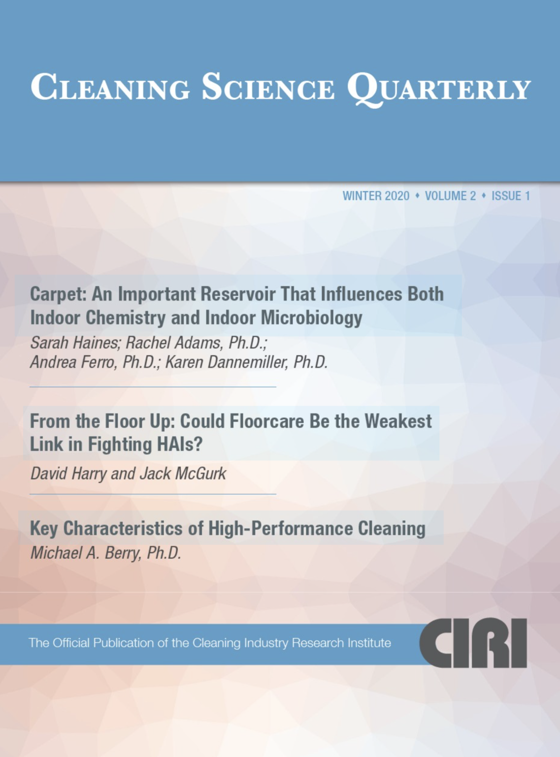 CLEANING SCIENCE QUARTERLY WINTER 2020 + VOLUME 2 • ISSUE 1 Carpet: An Important Reservoir That Influences Both Indoor Chemistry and Indoor Microbiology Sarah Haines; Rachel Adams, Ph.D.; Andrea Ferro, Ph.D.; Karen Dannemiller, Ph.D. From the Floor Up: Could Floorcare Be the Weakest Link in Fighting HAls? David Harry and Jack McGurk Key Characteristics of High-Performance Cleaning Michael A. Berry, Ph.D. The Official Publication of the Cleaning Industry Research Institute CIRI