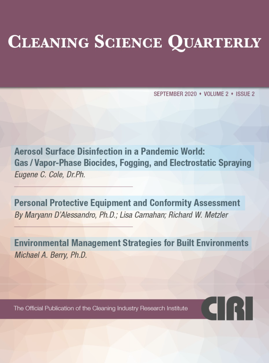 Cleaning Science Quarterly September 2020 Volume 2 Issue 2 CLEANING SCIENCE QUARTErLY SEPTEMBER 2020 • VOLUME 2 • ISSUE 2 Aerosol Surface Disinfection in a Pandemic World: Gas / Vapor-Phase Biocides, Fogging, and Electrostatic Spraying Eugene C. Cole, Dr.Ph. Personal Protective Equipment and Conformity Assessment By Maryann D'Alessandro, Ph.D.; Lisa Carnahan; Richard W. Metzler Environmental Management Strategies for Built Environments Michael A. Berry, Ph.D. The Official Publication of the Cleaning Industry Research Institute CIRI